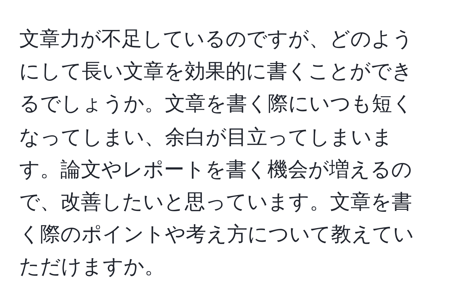 文章力が不足しているのですが、どのようにして長い文章を効果的に書くことができるでしょうか。文章を書く際にいつも短くなってしまい、余白が目立ってしまいます。論文やレポートを書く機会が増えるので、改善したいと思っています。文章を書く際のポイントや考え方について教えていただけますか。