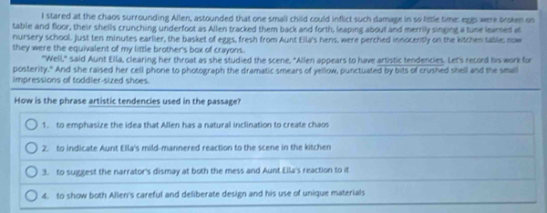 stared at the chaos surrounding Allen, astounded that one small child could inflict such damage in so little time: egas were broken on
table and floor, their shells crunching underfoot as Allen tracked them back and forth, leaping about and merrily singing a tune learned at
nursery school. Just ten minutes earlier, the basket of eggs, fresh from Aunt Ella's hens, were perched innocently on the kitchen table; now
they were the equivalent of my little brother's box of crayons.
"Well," said Aunt Ella, clearing her throat as she studied the scene, "Allen appears to have artistic tendencies. Let's record his work for
posterity." And she raised her cell phone to photograph the dramatic smears of yellow, punctuated by bits of crushed shell and the small
impressions of toddler-sized shoes.
How is the phrase artistic tendencies used in the passage?
1. to emphasize the idea that Allen has a natural inclination to create chaos
2. to indicate Aunt Ella's mild-mannered reaction to the scene in the kitchen
3. to suggest the narrator's dismay at both the mess and Aunt Ella's reaction to it
4. to show both Allen's careful and deliberate design and his use of unique materials