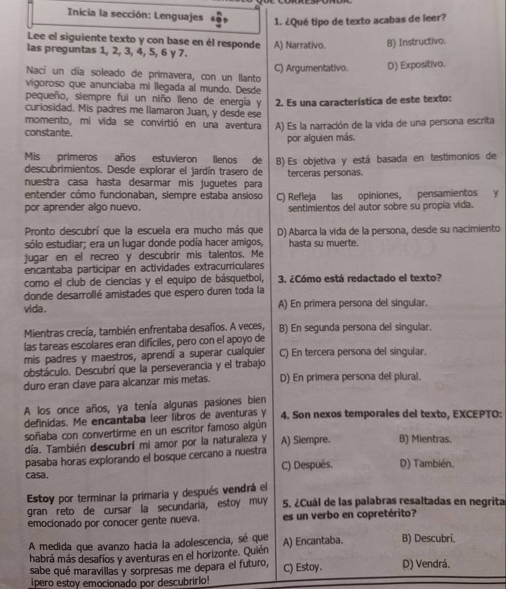 Inicia la sección: Lenguajes
1. ¿Qué tipo de texto acabas de leer?
Lee el siguiente texto y con base en él responde
las preguntas 1, 2, 3, 4, 5, 6 γ 7. A) Narrativo. B) Instructivo.
Nací un día soleado de primavera, con un llanto C) Argumentativo. D) Expositivo.
vigoroso que anunciaba mi llegada al mundo. Desde
pequeño, siempre fui un niño lleno de energía y  2. Es una característica de este texto:
curiosidad. Mis padres me llamaron Juan, y desde ese
momento, mi vida se convirtió en una aventura A) Es la narración de la vida de una persona escrita
constante.
por alguien más.
Mis primeros años estuvieron llenos de
descubrimientos. Desde explorar el jardín trasero de B) Es objetiva y está basada en testimonios de
terceras personas.
nuestra casa hasta desarmar mis juguetes para
entender cómo funcionaban, siempre estaba ansioso C) Refleja las opiniones, pensamientos y
por aprender algo nuevo. sentimientos del autor sobre su propía vida.
Pronto descubrí que la escuela era mucho más que D) Abarca la vida de la persona, desde su nacimiento
sólo estudiar; era un lugar donde podía hacer amigos, hasta su muerte.
jugar en el recreo y descubrir mis talentos. Me
encantaba participar en actividades extracurriculares
como el club de ciencias y el equipo de básquetbol, 3. ¿Cómo está redactado el texto?
donde desarrollé amistades que espero duren toda la
vida . A) En primera persona del singular.
Mientras crecía, también enfrentaba desafíos. A veces, B) En segunda persona del singular.
las tareas escolares eran difíciles, pero con el apoyo de
mis padres y maestros, aprendí a superar cualquier C) En tercera persona del singular.
obstáculo. Descubrí que la perseverancia y el trabajo
duro eran clave para alcanzar mis metas. D) En primera persona del plural.
A los once años, ya tenía algunas pasiones bien
definidas. Me encantaba leer libros de aventuras y 4. Son nexos temporales del texto, EXCEPTO:
soñaba con convertirme en un escritor famoso algún
día. También descubrí mi amor por la naturaleza y A) Siempre. B) Mientras.
pasaba horas explorando el bosque cercano a nuestra
casa. C) Después. D) También.
Estoy por terminar la primaria y después vendrá el
gran reto de cursar la secundaria, estoy muy 5. ¿Cuál de las palabras resaltadas en negrita
emocionado por conocer gente nueva. es un verbo en copretérito?
A medida que avanzo hacia la adolescencia, sé que A) Encantaba. B) Descubrí.
habrá más desafíos y aventuras en el horizonte. Quién
sabe qué maravillas y sorpresas me depara el futuro, C) Estoy. D) Vendrá.
ipero estoy emocionado por descubrirlo!