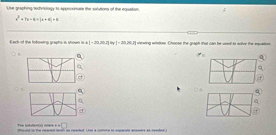 Use graphing technology to approximate the solutions of the equation.
x^2+7x-6=|x+4|+6
Each of the following graphs is shown in a [-20,20,2] by [-20,20,2] viewing window. Choose the graph that can be used to solve the equation. 
A. 
B. 
C 
The solution(s) is/are xapprox □
(Round to the nearest tenih as needed. Use a comma to separate answers as needed.)