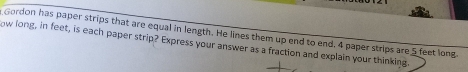Gordon has paper strips that are equal in length. He lines them up end to end, 4 paper strips are 5 feet long 
ow long, in feet, is each paper strip? Express your answer as a fraction and explain your thinking.