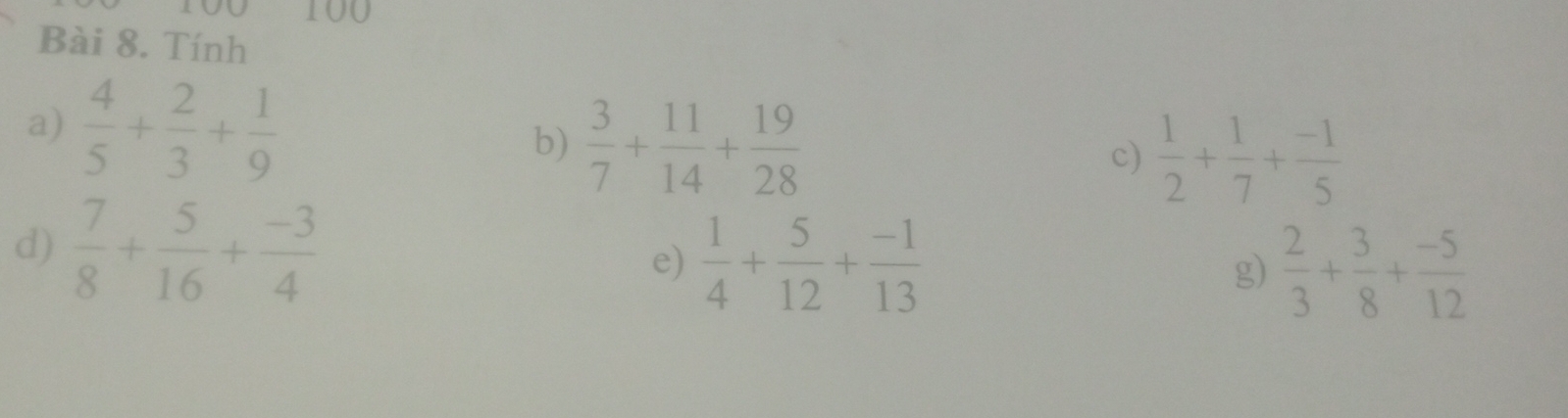 100 
Bài 8. Tính 
a)  4/5 + 2/3 + 1/9 
b)  3/7 + 11/14 + 19/28 
c)  1/2 + 1/7 + (-1)/5 
d)  7/8 + 5/16 + (-3)/4 
e)  1/4 + 5/12 + (-1)/13  g)  2/3 + 3/8 + (-5)/12 