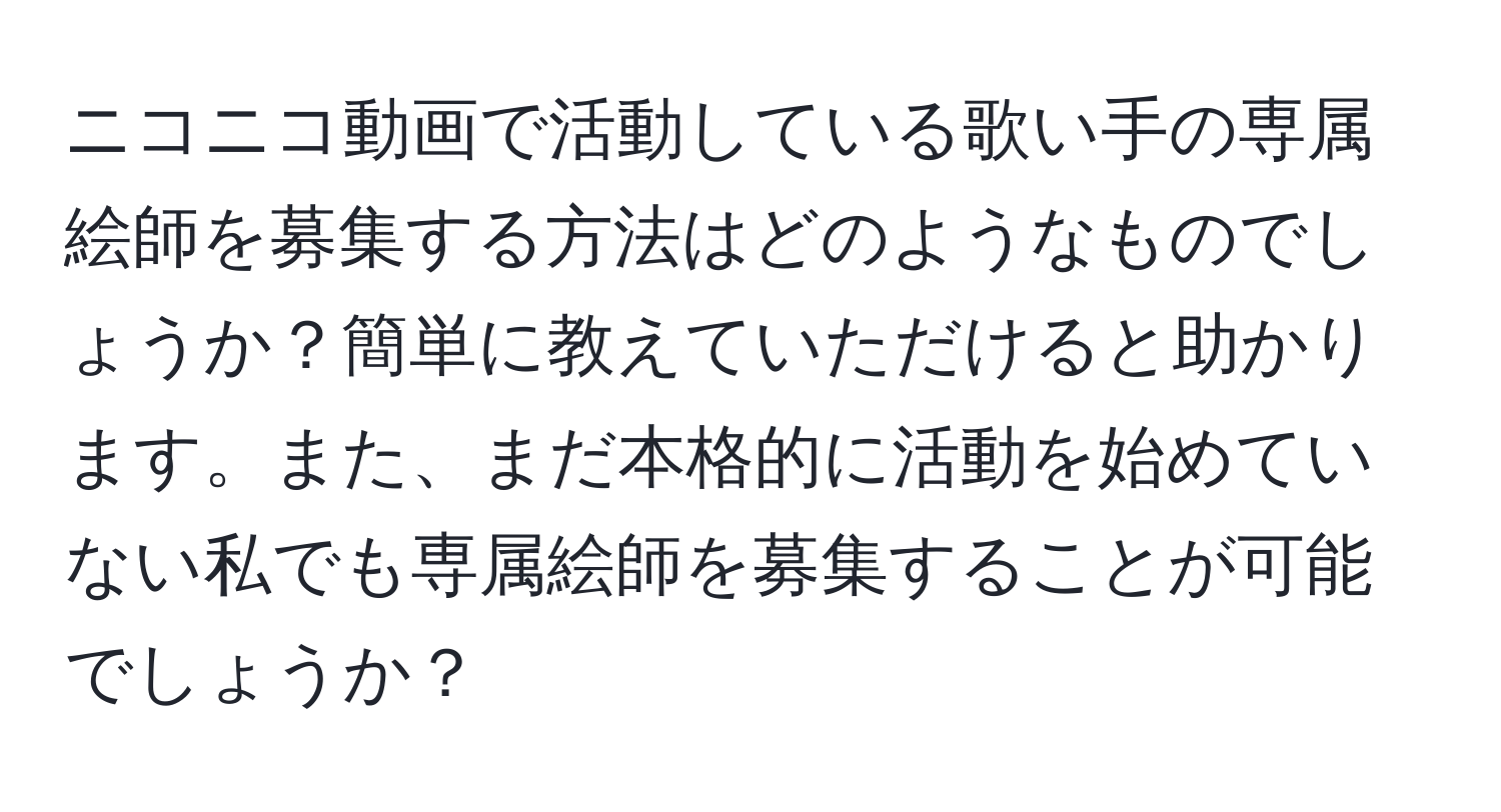 ニコニコ動画で活動している歌い手の専属絵師を募集する方法はどのようなものでしょうか？簡単に教えていただけると助かります。また、まだ本格的に活動を始めていない私でも専属絵師を募集することが可能でしょうか？