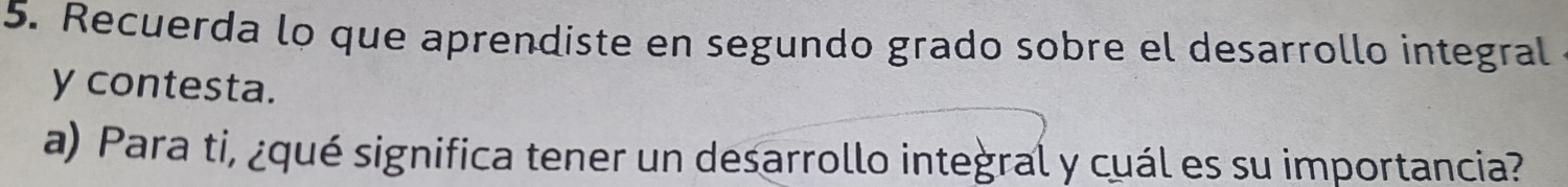 Recuerda lo que aprendiste en segundo grado sobre el desarrollo integral 
y contesta. 
a) Para ti, ¿qué significa tener un desarrollo integral y cuál es su importancia?