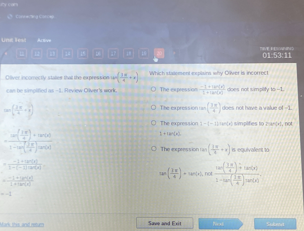 ity com
Connecting Concep
Unit Test Active
11 12 13 14 15 16 17 18 19 20 TIVE REMAINING 01:53:11
Oliver incorrectly states that the expression ta an( 3π /4 +x) Which statement explains why Oliver is incorrect
can be simplified as --1. Review Oliver's work. The expression  (-1+tan (x))/1+tan (x)  does not simplify to -1.
tan ( 3π /4 +x)
The expression tan ( 3π /4 ) does not have a value of -1.
The expression 1-(-1)tan (x) simplifies to 2tan (x) , not
=frac tan ( 3π /4 )+tan (x)1-tan ( 3π /4 )tan (x)
1+tan (x).
The expression tan ( 3π /4 +x) is equivalent to
= (-1+tan (x))/1-(-1)tan (x) .
= (-1+tan (x))/1+tan (x) 
tan ( 3π /4 )+tan (x) , not frac tan ( 3π /4 )+tan (x)1-tan ( 3π /4 )tan (x).
=-1
Mark this and retum Save and Exit Next Submit