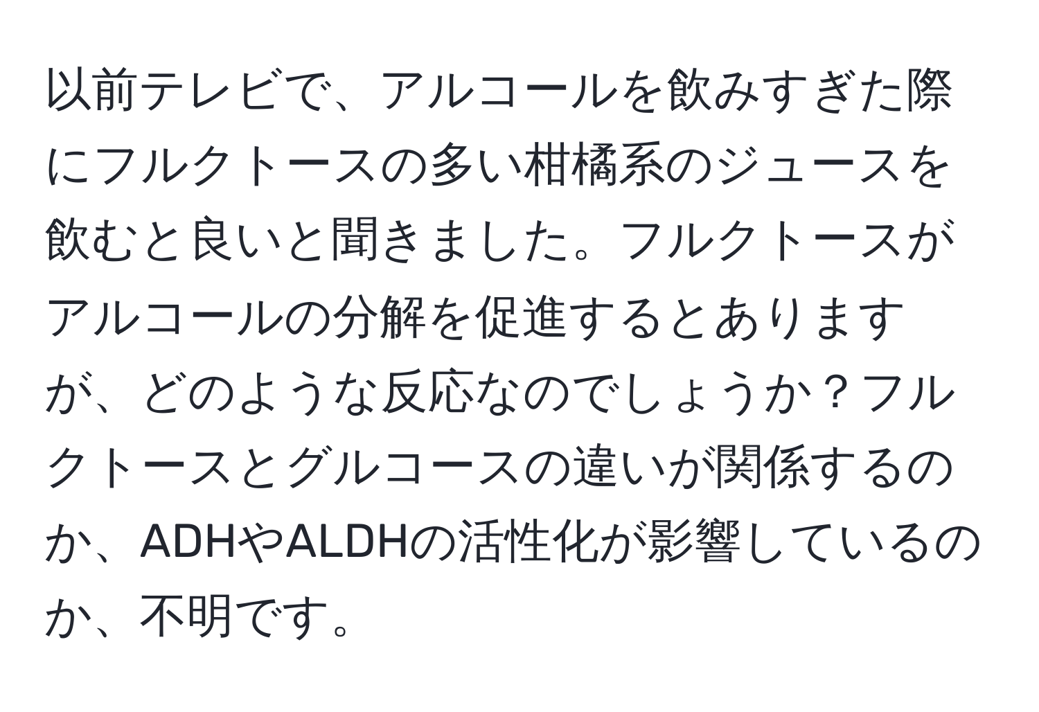 以前テレビで、アルコールを飲みすぎた際にフルクトースの多い柑橘系のジュースを飲むと良いと聞きました。フルクトースがアルコールの分解を促進するとありますが、どのような反応なのでしょうか？フルクトースとグルコースの違いが関係するのか、ADHやALDHの活性化が影響しているのか、不明です。