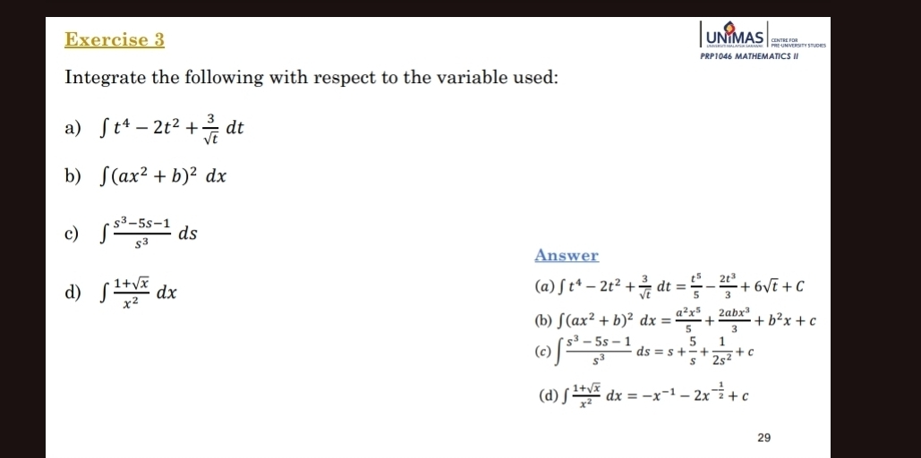 UNIMAS
PRP1046 MATHEMATICS II
Integrate the following with respect to the variable used:
a) ∈t t^4-2t^2+ 3/sqrt(t) dt
b) ∈t (ax^2+b)^2dx
c) ∈t  (s^3-5s-1)/s^3 ds
Answer
d) ∈t  (1+sqrt(x))/x^2 dx (a) ∈t t^4-2t^2+ 3/sqrt(t) dt= t^5/5 - 2t^3/3 +6sqrt(t)+C
(b) ∈t (ax^2+b)^2dx= a^2x^5/5 + 2abx^3/3 +b^2x+c
(c) ∈t  (s^3-5s-1)/s^3 ds=s+ 5/s + 1/2s^2 +c
(d) ∈t  (1+sqrt(x))/x^2 dx=-x^(-1)-2x^(-frac 1)2+c
29