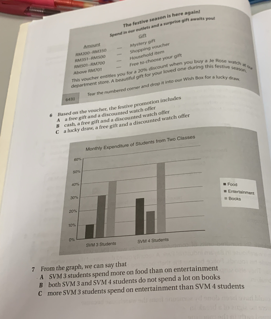 The festive season is here again!
Spend in our outlets and a surprise gift awaits you
Gift
Amount
RM200 - RM350 _Mystery gift
Shopping voucher
RM351 - RM500
RM501 - RM700 _Household item
Free to choose your gift
Above RM701
This voucher entitles you for a 20% discount when you buy a Je Rose watch at ou
department store. A beautiful gift for your loved one during this festive season
Tear the numbered corner and drop it into our Wish Box for a lucky draw
6431
6 Based on the voucher, the festive promotion includes
A a free gift and a discounted watch offer
B cash, a free gift and a discounted watch offer
raw, a free gift and a discounted watch offer
7 From the graph, we can say that
A SVM 3 students spend more on food than on entertainment
B both SVM 3 and SVM 4 students do not spend a lot on books
C more SVM 3 students spend on entertainment than SVM 4 students
