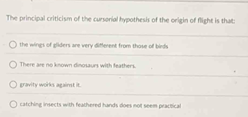 The principal criticism of the cursorial hypothesis of the origin of flight is that:
the wings of gliders are very different from those of birds
There are no known dinosaurs with feathers.
gravity works against it.
catching insects with feathered hands does not seem practical