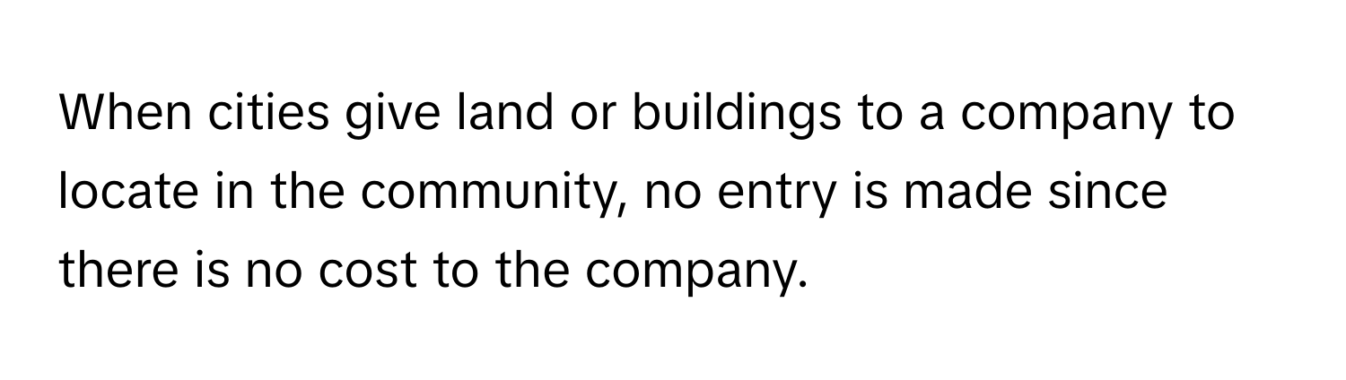 When cities give land or buildings to a company to locate in the community, no entry is made since there is no cost to the company.