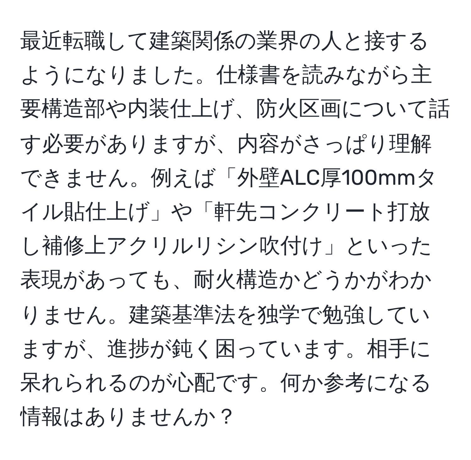 最近転職して建築関係の業界の人と接するようになりました。仕様書を読みながら主要構造部や内装仕上げ、防火区画について話す必要がありますが、内容がさっぱり理解できません。例えば「外壁ALC厚100mmタイル貼仕上げ」や「軒先コンクリート打放し補修上アクリルリシン吹付け」といった表現があっても、耐火構造かどうかがわかりません。建築基準法を独学で勉強していますが、進捗が鈍く困っています。相手に呆れられるのが心配です。何か参考になる情報はありませんか？