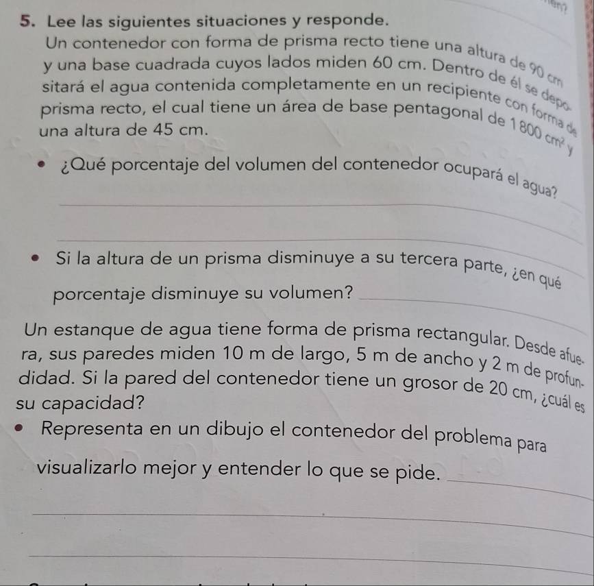 Lee las siguientes situaciones y responde. 
_ 
_ 
Un contenedor con forma de prisma recto tiene una altura de 90 cm
y una base cuadrada cuyos lados miden 60 cm. Dentro de él se depo 
sitará el agua contenida completamente en un recipiente con forma de 
prisma recto, el cual tiene un área de base pentagonal de 
una altura de 45 cm.
1800cm^2 y 
_ 
_ 
¿Qué porcentaje del volumen del contenedor ocupará el agua? 
_ 
Si la altura de un prisma disminuye a su tercera parte, ¿en qué 
porcentaje disminuye su volumen?_ 
Un estanque de agua tiene forma de prisma rectangular. Desde afue- 
ra, sus paredes miden 10 m de largo, 5 m de ancho y 2 m de profun- 
didad. Si la pared del contenedor tiene un grosor de 20 cm, ¿cuál es 
su capacidad? 
Representa en un dibujo el contenedor del problema para 
_ 
visualizarlo mejor y entender lo que se pide. 
_ 
_