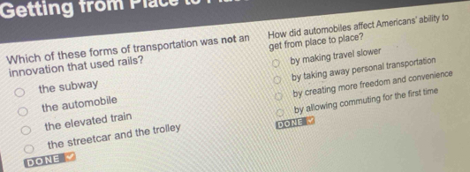 Getting from Plac 
Which of these forms of transportation was not an How did automobiles affect Americans' ability to
innovation that used rails? get from place to place?
the subway by making travel slower
the automobile by taking away personal transportation
the elevated train by creating more freedom and convenience
by allowing commuting for the first time
the streetcar and the trolley DONE √
DONE