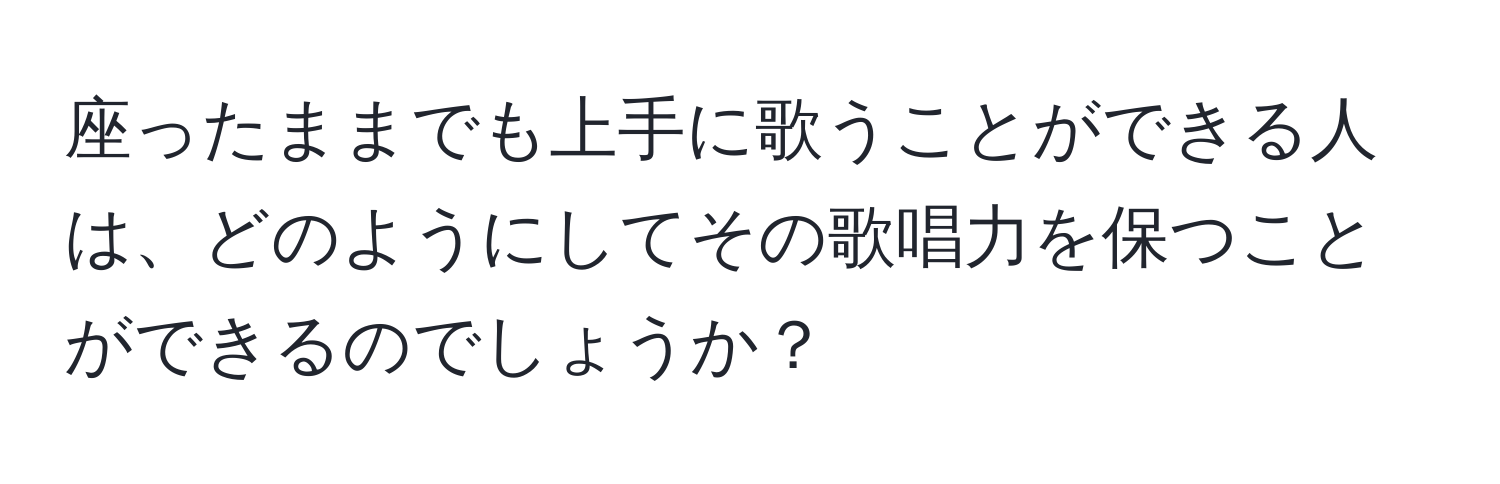 座ったままでも上手に歌うことができる人は、どのようにしてその歌唱力を保つことができるのでしょうか？