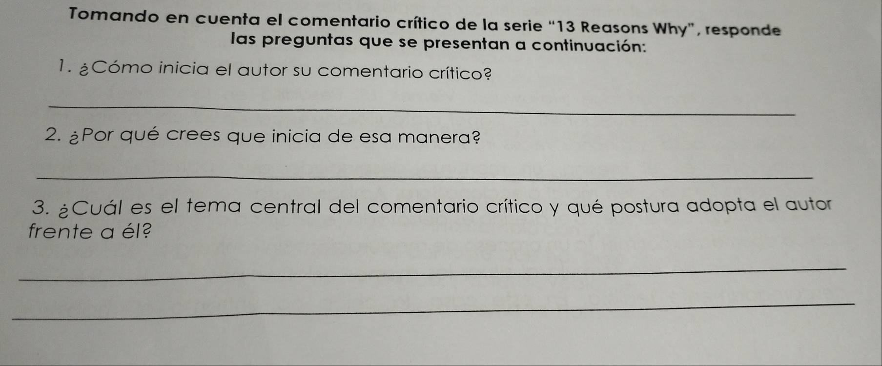 Tomando en cuenta el comentario crítico de la serie “ 13 Reasons Why”, responde 
las preguntas que se presentan a continuación: 
1. ¿Cómo inicia el autor su comentario crítico? 
_ 
2. ¿Por qué crees que inicia de esa manera? 
_ 
3. ¿Cuál es el tema central del comentario crítico y qué postura adopta el autor 
frente a él? 
_ 
_