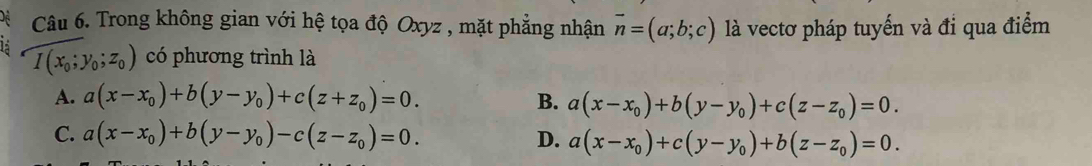 Trong không gian với hệ tọa độ Oxyz , mặt phẳng nhận vector n=(a;b;c) là vectơ pháp tuyến và đi qua điểm
I(x_0;y_0;z_0) có phương trình là
A. a(x-x_0)+b(y-y_0)+c(z+z_0)=0. B. a(x-x_0)+b(y-y_0)+c(z-z_0)=0.
C. a(x-x_0)+b(y-y_0)-c(z-z_0)=0. D. a(x-x_0)+c(y-y_0)+b(z-z_0)=0.