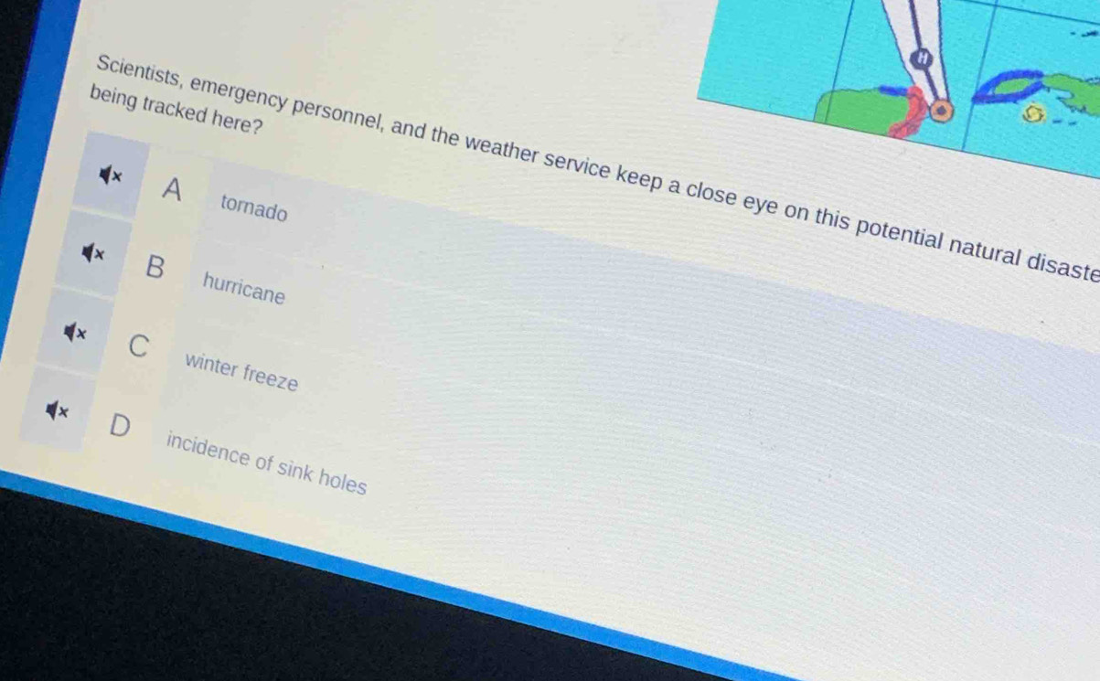 being tracked here?
Scientists, emergency personnel, and the weather service keep a close eye on this potential natural disast
A tornado
B hurricane
winter freeze
incidence of sink holes