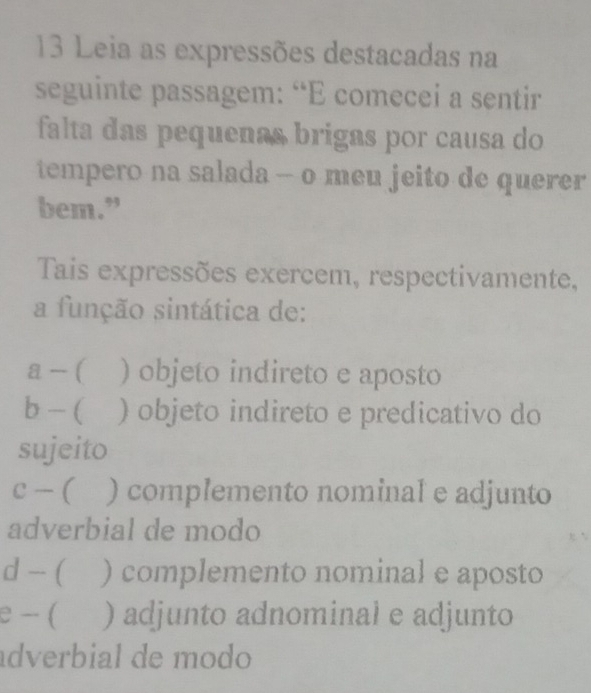 Leia as expressões destacadas na
seguinte passagem: “E comecei a sentir
falta das pequenas brigas por causa do
tempero na salada - o meu jeito de querer
bem.”
Tais expressões exercem, respectivamente,
a função sintática de:
a - ( ) objeto indireto e aposto
b - ( ) objeto indireto e predicativo do
sujeito
c - ( ) complemento nominal e adjunto
adverbial de modo
d - ( ) complemento nominal e aposto
e - ( ) adjunto adnominal e adjunto
adverbial de modo