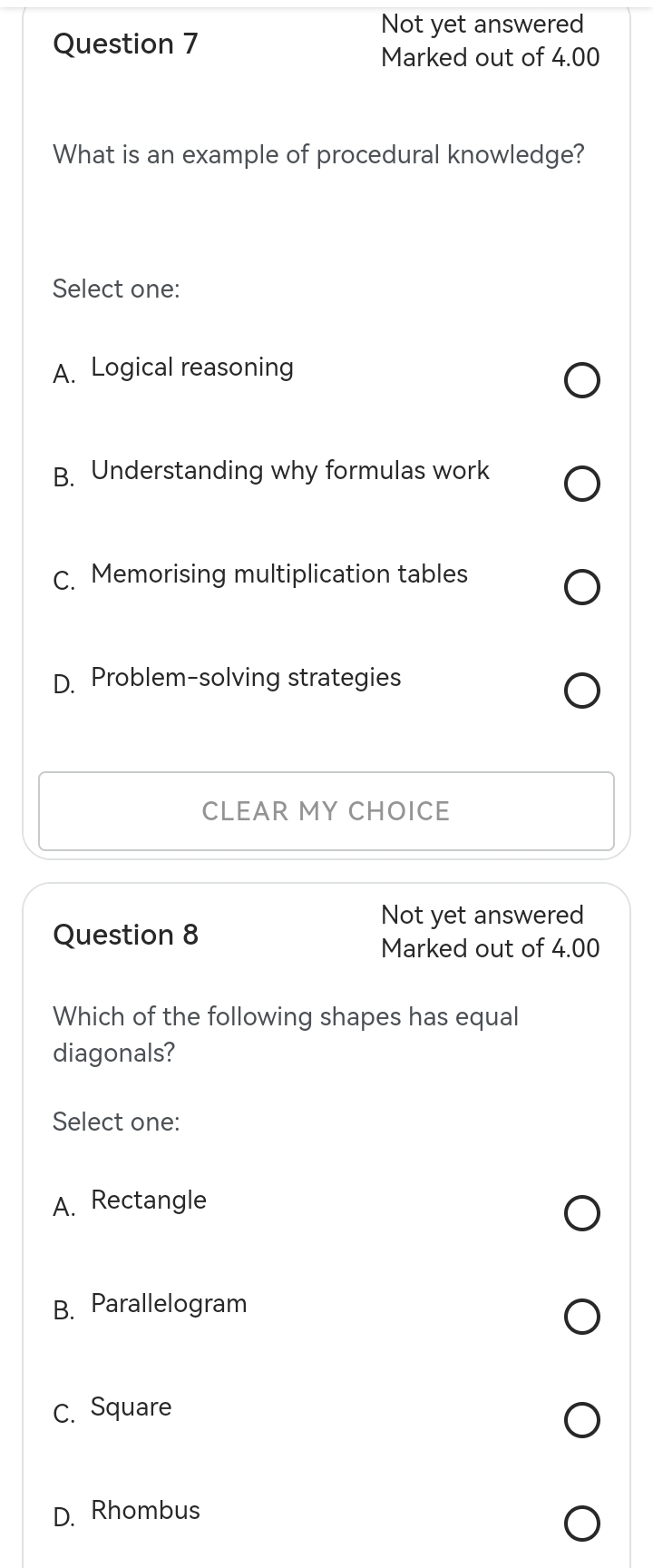 Not yet answered
Question 7
Marked out of 4.00
What is an example of procedural knowledge?
Select one:
A. Logical reasoning
B. Understanding why formulas work
C. Memorising multiplication tables
D. Problem-solving strategies
CLEAR MY CHOICE
Not yet answered
Question 8
Marked out of 4.00
Which of the following shapes has equal
diagonals?
Select one:
A. Rectangle
B. Parallelogram
C. Square
D. Rhombus