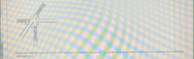 1 2 
DUNDEE ST. 
5 3
4 
e 
Lily knows that the measure of ∠ 2 is 55° and wants to find the measure of ∠ 1 Use the drop-down menus to choose the responses that make each 
statement true.