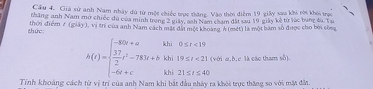 Giả sử anh Nam nhảy dù từ một chiếc trực thăng. Vào thời diểm 19 giây sau khi rời khói trực 
thăng anh Nam mở chiếc dù của mình trong 2 giây, anh Nam cham đất sau 19 giây kể từ lúc bung dù. Tại 
thời điểm 1 (giây), vị trí của anh Nam cách mặt dất một khoảng h (mét) là một hàm số được cho bởi công 
thức:
h(t)=beginarrayl -80t+akh0≤ t<19  37/2 t^2-783t+bkhi19≤ t<21, -6t+ckhi21≤ t≤ 40endarray. (với a, b, c là các tham số). 
Tính khoảng cách từ vị trí của anh Nam khi bắt đầu nhảy ra khỏi trực thăng so với mặt đất.