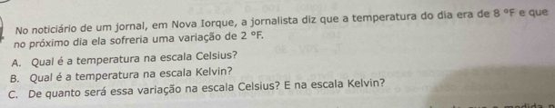 No noticiário de um jornal, em Nova Iorque, a jornalista diz que a temperatura do dia era de 8°F e que 
no próximo dia ela sofreria uma variação de 2°F. 
A. Qual é a temperatura na escala Celsius? 
B. Qual é a temperatura na escala Kelvin? 
C. De quanto será essa variação na escala Celsius? E na escala Kelvin?