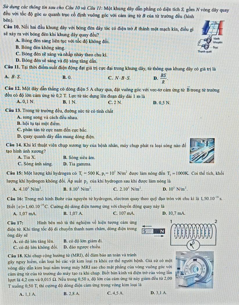 Sử dụng các thông tin sau cho Câu 10 và Câu 11: Một khung dây dẫn phẳng có diện tích S, gồm N vòng dây quay
đều với tốc độ góc ω quanh trục cố định vuông góc với cảm ứng từ B của từ trường đều (hình
bên).
Cầu 10. Nối hai đầu khung dây với bóng đèn dây tóc có điện trở R thành một mạch kín, điều gì
sẽ xảy ra với bóng đèn khi khung dây quay đều?
A. Bóng đèn sáng liên tục với tốc độ không đổi. khuyên Vình
B. Bóng đèn không sáng. Thanh quét Trục
C. Bóng đèn sẽ sáng và nhấp nhảy theo chu kì.
D. Bóng đèn sẽ sáng và độ sáng tăng dần.
Câu 11. Tại thời điểm suất điện động đạt giá trị cực đại trong khung dây, từ thông qua khung dây có giá trị là
A. B· S. B. 0. C. N · B ·S. D.  BS/R .
Cầu 12. Một dây dẫn thẳng có dòng điện 5 A chạy qua, đặt vuông góc với vec-tơ cảm ứng từ overline B trong từ trường
đều có độ lớn cảm ứng từ 0,2 T. Lực từ tác dụng lên đoạn dây dài 1 m là
A. 0,1 N. B. 1 N. C. 2 N. D. 0,5 N.
Câu 13. Trong từ trường đều, đường sức từ có tinh chất
A. song song và cách đều nhau.
B. hội tụ tại một điểm.
C. phân tán từ cực nam đến cực bắc,
D. quay quanh dây dẫn mang dòng điện
Câu 14. Khi kĩ thuật viên chụp xương tay của bệnh nhân, máy chụp phát ra loại sóng nào đề
tạo hình ảnh xương?
A. Tia X B. Sóng siêu âm.
C. Sóng ánh sáng. D. Tia gamma.
Câu 15: Một lượng khí hydrogen có T_1=500K,p_1=10^5N/m^2 được làm nóng đến T_2=1000K. Coi thế tích, khối
lượng khí hydrogen không đổi. Áp suất p, của khí hydrogen sau khi được làm nông là
A. 4.10^5N/m^2. B. 8.10^5N/m^2. C. 2.10^5N/m^2. D. 10^5N/m^2.
Câu 16: Trong mô hình Bohr của nguyên tử hydrogen, electron quay theo quỹ đạo tròn với chu kỉ là 1,50.10^(-16)s.
Biết |c|=1,60.10^(-19)C. Cường độ dòng điện tương ứng với chuyển động quay này là
A. 1,07 mA. B. 1,07 A. C. 107 mA. D. 10,7 mA.
Câu 17: Hình bên mô tả thí nghiệm về hiện tượng cảm ứng
1
2
điện từ. Khi tăng tốc độ di chuyển thanh nam châm, dòng điện trong s  
ông dây sè
A. có độ lớn tăng lên. B. có độ lớn giảm đi.
C. có độ lớn không đổi. D. đảo ngược chiều.
Cầu 18. Khi chụp cộng hưởng từ (MRI), đề đảm bảo an toàn và tránh
gây nguy hiểm, cần loại bỏ các vật kim loại ra khỏi cơ thể người bệnh. Giả sử có một
vòng dây dẫn kim loại nằm trong máy MRI sao cho mặt phẳng của vòng vuông góc với
cảm ứng từ của từ trường do máy tạo ra khi chụp. Biết bán kinh và điện trở của vòng lần
lượt là 4,2 cm và 0,015 Ω. Nếu trong 0,50 s, độ lớn của cảm ứng từ này giảm đều từ 2,00
T xuống 0,50 T, thì cường độ dòng điện cảm ứng trong vòng kim loại là
A. 1,1 A. B. 2,8 A. C. 4,5 A. D. 3,1 A.