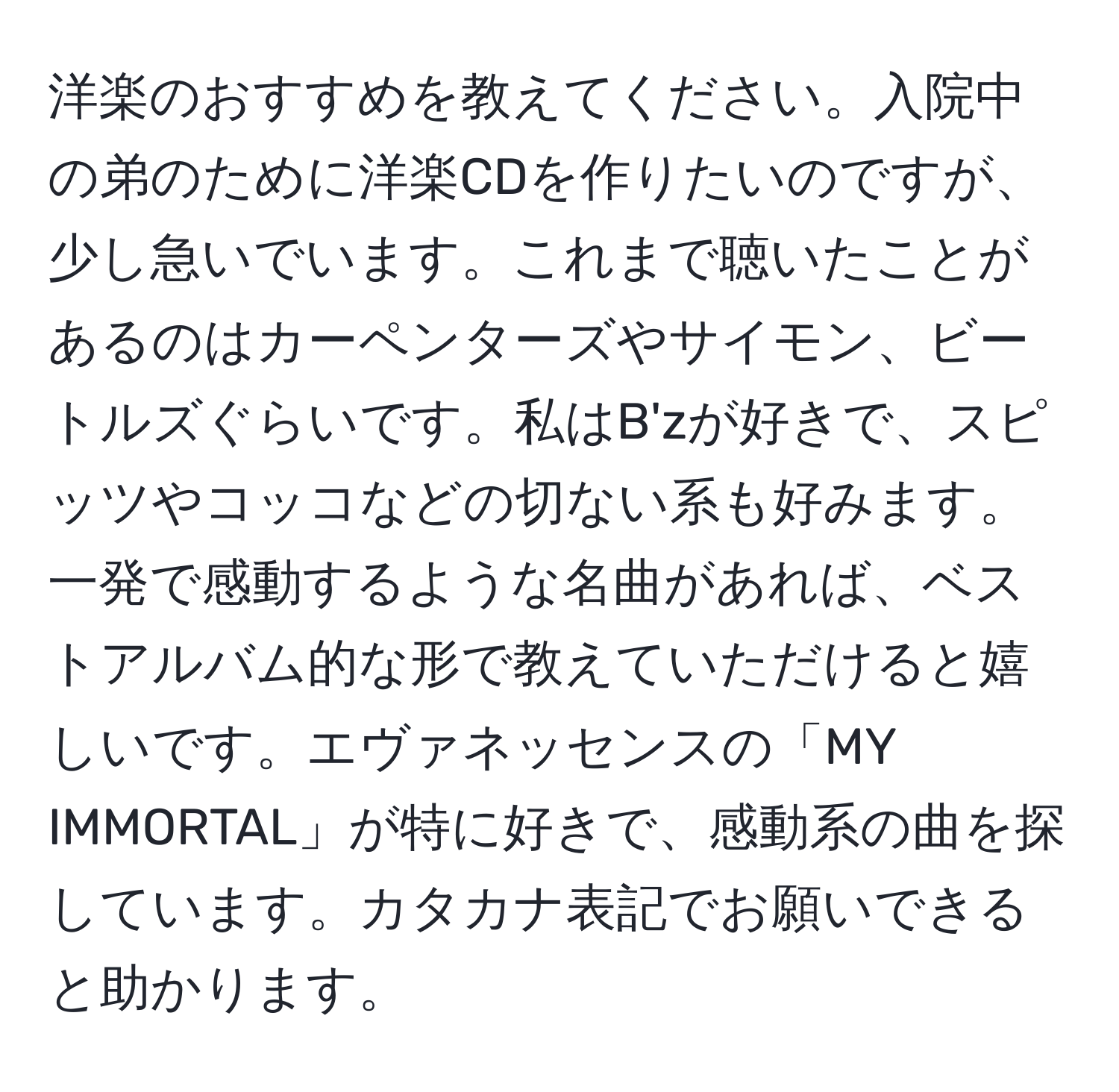 洋楽のおすすめを教えてください。入院中の弟のために洋楽CDを作りたいのですが、少し急いでいます。これまで聴いたことがあるのはカーペンターズやサイモン、ビートルズぐらいです。私はB'zが好きで、スピッツやコッコなどの切ない系も好みます。一発で感動するような名曲があれば、ベストアルバム的な形で教えていただけると嬉しいです。エヴァネッセンスの「MY IMMORTAL」が特に好きで、感動系の曲を探しています。カタカナ表記でお願いできると助かります。