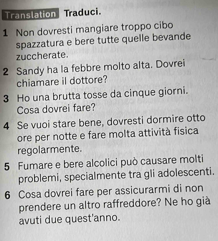 Translation Traduci. 
1 Non dovresti mangiare troppo cibo 
spazzatura e bere tutte quelle bevande 
zuccherate. 
2 Sandy ha la febbre molto alta. Dovrei 
chiamare il dottore? 
3 Ho una brutta tosse da cinque giorni. 
Cosa dovrei fare? 
4 Se vuoi stare bene, dovresti dormire otto 
ore per notte e fare molta attività fisica 
regolarmente. 
5 Fumare e bere alcolici può causare molti 
problemi, specialmente tra gli adolescenti. 
6 Cosa dovrei fare per assicurarmi di non 
prendere un altro raffreddore? Ne ho già 
avuti due quest’anno.