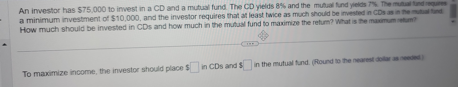 An investor has $75,000 to invest in a CD and a mutual fund. The CD yields 8% and the mutual fund yields 7%. The mutual fund requires 
a minimum investment of $10,000, and the investor requires that at least twice as much should be invested in CDs as in the mutual fund. 
How much should be invested in CDs and how much in the mutual fund to maximize the return? What is the maximum return? 
To maximize income, the investor should place $□ in CDs and $□ the mutual fund. (Round to the nearest dollar as needed.)