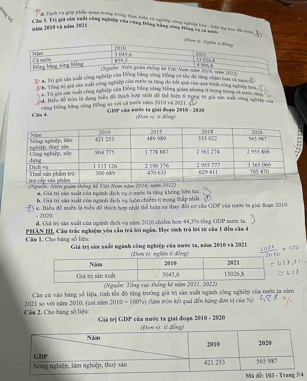 d. Dịch vụ góp phần quan trọng trong thực hiện sự nghiệp công nghiệp hóa - hiện đại hóa đất nước
Câu 3. Trị giá sản xuất công nghiệp của vùng Đồng bằng sông Hồng và cả nước
năm 2010 và năm 2021
(Đơn
a. Trị giá sản xuất công nghiệp tốc độ tăng chậm hơn cả nước
b. Tổng trị giá sản xuất công nghiệp của nước ta tăng do kết quả của quá trình công nghiệp hóa.
c. Trị giá sản xuất công nghiệp của Đồng bằng sông Hồng giảm nhưng tỉ trọng trong cả nước tăng.
od. Biểu đồ tròn là dạng biểu đồ thích hợp nhất để thể hiện tỉ trọng trị giá sản xuất công nghiệp của
vùng Đồng bằng sông Hồng so với cả nước năm 2010 và 2021. 
GDP của nước ta giai đoạn 2010 - 2020
Câu 4.
(Đơn vị: tỉ đồng)
(Nguồn: Niên giám thống kế Việt Nam năm 2016, năm 20
a. Giá trị sản xuất của ngành dịch vụ ở nước ta tăng không liên tục.
b. Giá trị sản xuất của ngành dịch vụ luôn chiếm tỉ trọng thấp nhất.
c. Biểu đồ miền là biểu đồ thích hợp nhất thể hiện sự thay đổi cơ cấu GDP của nước ta giai đoạn 2010
- 2020.
d. Giá trị sản xuất của ngành dịch vụ năm 2020 chiếm hơn 44,3% tổng GDP nước ta.
PHÀN III. Câu trắc nghiệm yêu cầu trã lời ngắn. Học sinh trả lời từ câu 1 đến câu 4
Câu 1. Cho bảng số liệu:
Giá trị sản xuất ngành công nghiệp của nước ta, năm 2010 và 2021
(Đơn vị: nghìn tỉ đồng)
(Nguồn: Tổng cục thống kê năm 2021, 2022)
Căn cứ vào bảng số liệu, tính tốc độ tăng trưởng giá trị sản xuất ngành công nghiệp của nước,ta năm
2021 so với năm 2010. (coi năm 2010=100% ) (làm tròn kết quả đến hàng đơn vị của %)
Câu 2. Cho bảng số liệu:
Giá trị GDP của nước ta giai đoạn 2010 - 2020