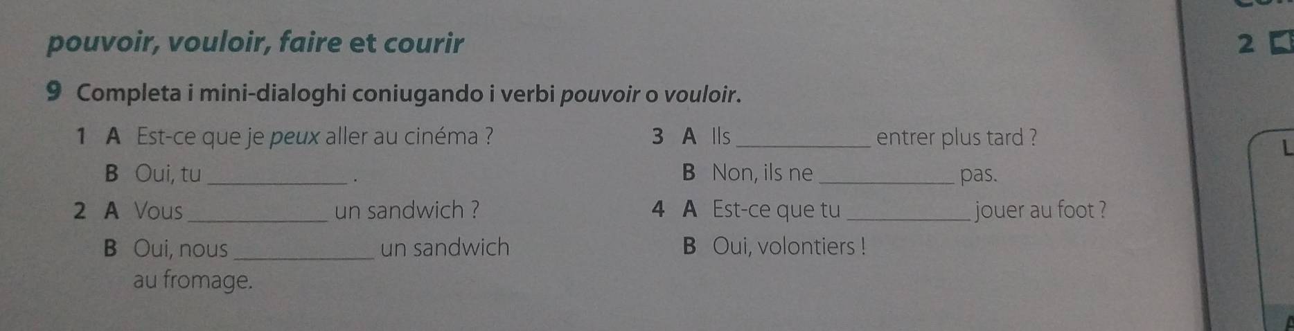 pouvoir, vouloir, faire et courir 2 
9 Completa i mini-dialoghi coniugando i verbi pouvoir o vouloir. 
1 A Est-ce que je peux aller au cinéma ? 3 A Ⅱs _entrer plus tard ? 
L 
B Oui, tu _B Non, ils ne _pas. 
. 
2 A Vous_ un sandwich ? 4 A Est-ce que tu_ jouer au foot ? 
B Oui, nous _un sandwich B Oui, volontiers ! 
au fromage.