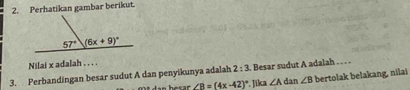 Perhatikan gambar berikut.
Nilai x adalah . . . .
3. Perbandingan besar sudut A dan penyikunya adalah 2:3. Besar sudut A adalah . . . .
∠ B=(4x-42)^circ . Jika ∠ A dan ∠ B bertolak belakang, nilai