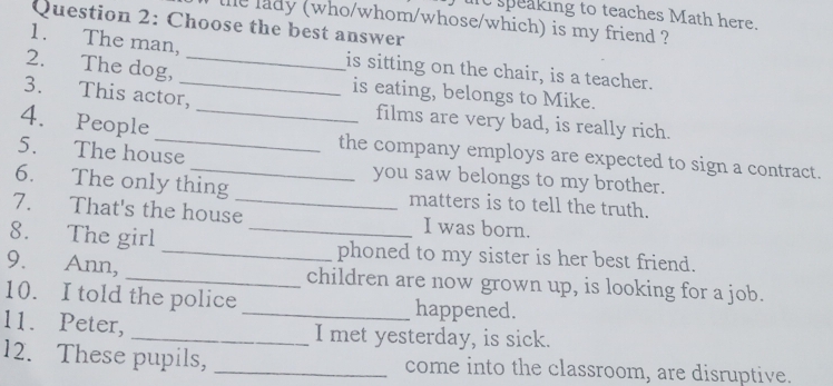 speaking to teaches Math here. 
the lady (who/whom/whose/which) is my friend ? 
Question 2: Choose the best answer 
1. The man, is sitting on the chair, is a teacher. 
2. The dog, __is eating, belongs to Mike. 
3. This actor, _films are very bad, is really rich. 
4. People _the company employs are expected to sign a contract. 
5. The house you saw belongs to my brother. 
6. The only thing matters is to tell the truth. 
7. That's the house_ I was born. 
8. The girl __phoned to my sister is her best friend. 
9. Ann, _children are now grown up, is looking for a job. 
10. I told the police _happened. 
11. Peter, _I met yesterday, is sick. 
12. These pupils, _come into the classroom, are disruptive.