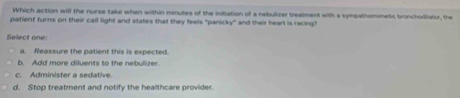 Which action will the nurse take when within minutes of the initiation of a nebulizer treatment with a sympathomimetic bronchodilator, the
patient turns on their call light and states that they feels "panicky" and their heart is racing?
Select one:
a. Reassure the patient this is expected.
b. Add more diluents to the nebulizer.
c. Administer a sedative.
d. Stop treatment and notify the healthcare provider.