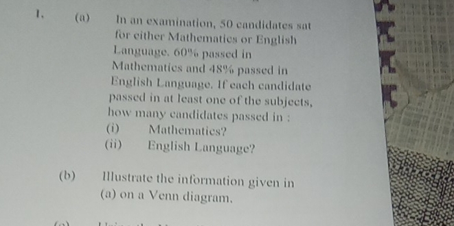 In an examination, 50 candidates sat 
for either Mathematics or English 
Language, 60% passed in 
Mathematics and 48% passed in 
English Language. If each candidate 
passed in at least one of the subjects, 
how many candidates passed in : 
(i) Mathematics? 
(ii) English Language? 
(b) Illustrate the information given in 
(a) on a Venn diagram.