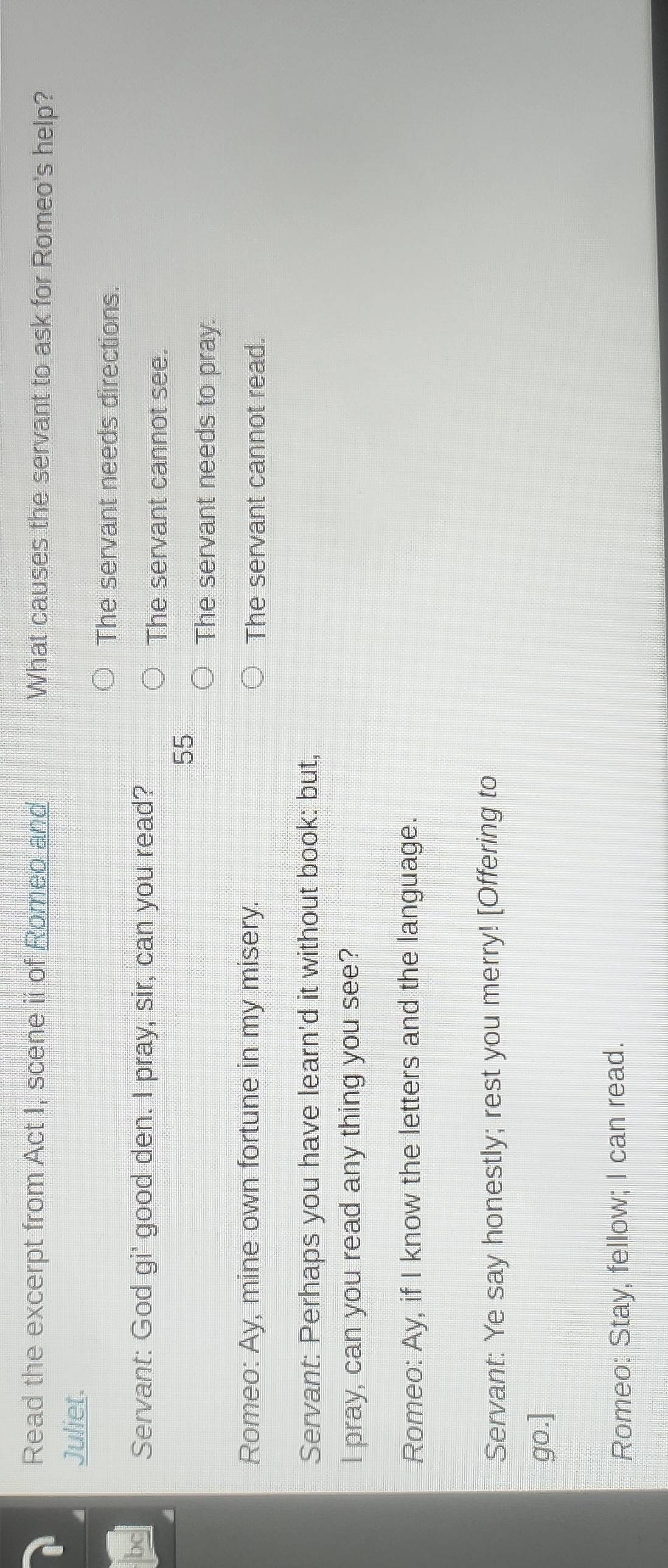 Read the excerpt from Act I, scene ii of Romeo and What causes the servant to ask for Romeo's help?
Juliet.
The servant needs directions.
bc Servant: God gi' good den. I pray, sir, can you read?
The servant cannot see.
55
The servant needs to pray.
Romeo: Ay, mine own fortune in my misery. The servant cannot read.
Servant: Perhaps you have learn'd it without book: but,
I pray, can you read any thing you see?
Romeo: Ay, if I know the letters and the language.
Servant: Ye say honestly; rest you merry! [Offering to
go.]
Romeo: Stay, fellow; I can read.