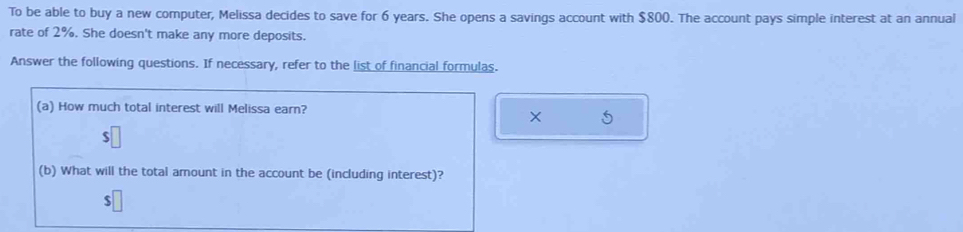 To be able to buy a new computer, Melissa decides to save for 6 years. She opens a savings account with $800. The account pays simple interest at an annual 
rate of 2%. She doesn't make any more deposits. 
Answer the following questions. If necessary, refer to the list of financial formulas. 
(a) How much total interest will Melissa earn? 
× 5 
(b) What will the total amount in the account be (including interest)? 
ς