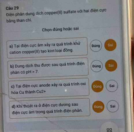 Điện phân dung dịch copper(II) sulfate với hai điện cực 
bằng than chì. 
Chọn đúng hoặc sai 
a) Tại điện cực âm xảy ra quá trình khử Sai 
Đúng 
cation copper(II) tạo kim loại đồng. 
b) Dung dịch thu được sau quá trình điện Đúng Sai 
phân có pH 7. 
c) Tại điện cực anode xảy ra quá trình oxi Đúng Sai 
hóa Cu thành Cu2+ 
d) Khi thoát ra ở điện cực dương sau Đúng Sai 
điện cực âm trong quá trình điện phân.