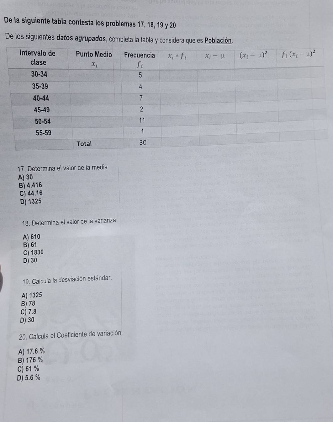 De la siguiente tabla contesta los problemas 17, 18, 19 y 20
De los siguientes datos agrupados, completa la tabla y considera que es Población.
17. Determina el valor de la media
A) 30
B) 4.416
C) 44.16
D) 1325
18. Determina el valor de la varianza
A) 610
B) 61
C) 1830
D) 30
19. Calcula la desviación estándar.
A) 1325
B) 78
C) 7.8
D) 30
20. Calcula el Coeficiente de variación
A) 17.6 %
B) 176 %
C) 61 %
D) 5.6 %