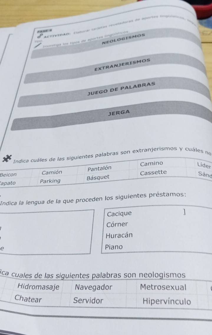 ACTIVIDAD: Elaporár tarjetas reveladoras de aportes linguísticos, e 
PASE A 
NEOLOGISMOS 
Investiga los tipos de aportes lingüísticos 
EXTRANJERISMOS 
JUEGO DE PALABRAS 
JERGA 
bras son extranjerismos y cuáles no 
B 
r 
d 
Indica la lengua de la que proceden los siguientes préstamos: 
Cacique 
] 
Córner 
Huracán 
e Piano 
ica