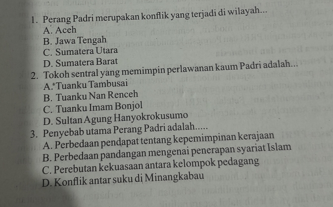 Perang Padri merupakan konflik yang terjadi di wilayah...
A. Aceh
B. Jawa Tengah
C. Sumatera Utara
D. Sumatera Barat
2. Tokoh sentral yang memimpin perlawanan kaum Padri adalah...
A.*Tuanku Tambusai
B. Tuanku Nan Renceh
C. Tuanku Imam Bonjol
D. Sultan Agung Hanyokrokusumo
3. Penyebab utama Perang Padri adalah.....
A. Perbedaan pendapat tentang kepemimpinan kerajaan
B. Perbedaan pandangan mengenai penerapan syariat Islam
C. Perebutan kekuasaan antara kelompok pedagang
D. Konflik antar suku di Minangkabau