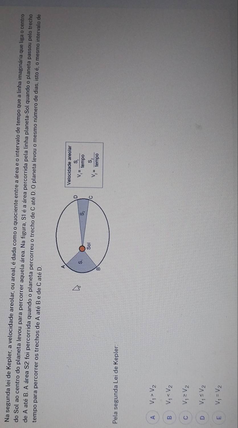 Na segunda lei de Kepler, a velocidade areolar, ou areal, é dada como o quociente entre a área e o intervalo de tempo que a linha imaginária que liga o centro
do Sol ao centro do planeta levou para percorrer aquela área. Na figura, S1 é a área percorrida pela linha planeta-Sol quando o planeta passou pelo trecho
de A até B. A área S2 foi percorrida quando o planeta percorreu o trecho de C até D. O planeta levou o mesmo número de dias, isto é, o mesmo intervalo de
tempo para percorrer os trechos de A até B e de C até D.
Velocidade areolar
V_1=frac S_1tempo
V_2=frac S_2tempo
Pela segunda Lei de Kepler:
A V_1>V_2
B V_1
C V_1≥ V_2
D V_1≤ V_2
E V_1=V_2