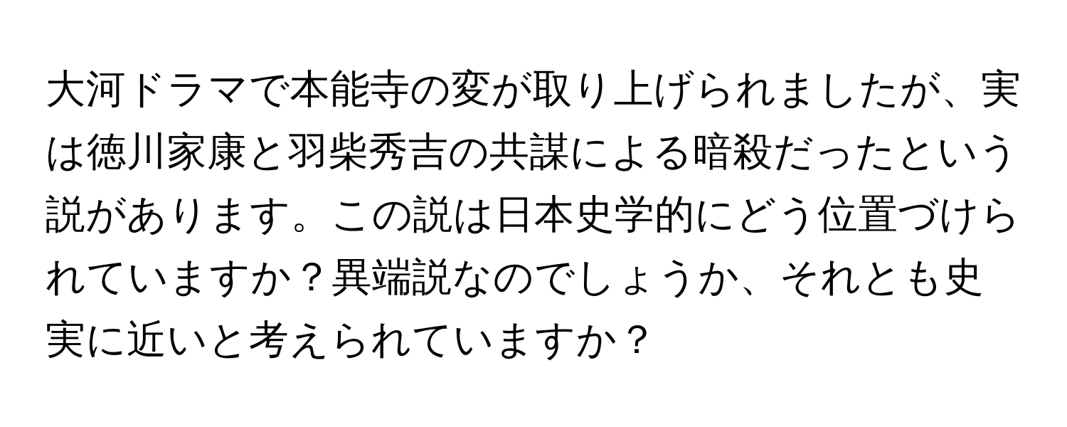 大河ドラマで本能寺の変が取り上げられましたが、実は徳川家康と羽柴秀吉の共謀による暗殺だったという説があります。この説は日本史学的にどう位置づけられていますか？異端説なのでしょうか、それとも史実に近いと考えられていますか？