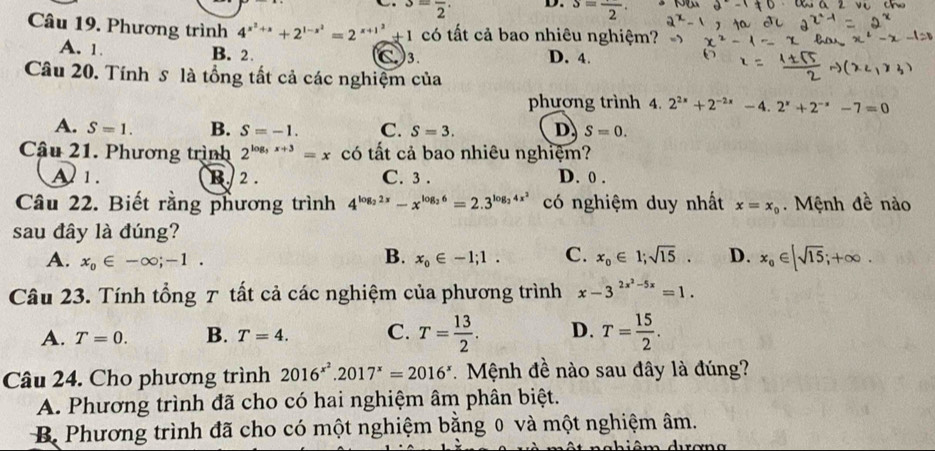 3=frac 2· D. s=frac 2.
Câu 19. Phương trình 4^(x^2)+x+2^(1-x^2)=2^(x+1^2)+1co ất cả bao nhiêu nghiệm?
A. 1. B. 2. C3. D. 4.
Câu 20. Tính s là tổng tất cả các nghiệm của
phương trình 4. 2^(2x)+2^(-2x)-4.2^x+2^(-x)-7=0
A. S=1. B. S=-1. C. S=3. D. S=0.
Câu 21. Phương trình 2^(log _3)x+3=x có tất cả bao nhiêu nghiệm?
A 1. B. 2 . C. 3 . D. 0 .
Câu 22. Biết rằng phương trình 4^(log _2)2x-x^(log _2)6=2.3^(log _2)4x^2 có nghiệm duy nhất x=x_0. Mệnh đề nào
sau đây là đúng?
B.
A. x_0∈ -∈fty ;-1. x_0∈ -1;1. C. x_0∈ 1;sqrt(15). D. x_0∈ [sqrt(15);+∈fty .
Câu 23. Tính tổng T tất cả các nghiệm của phương trình x-3^(2x^2)-5x=1.
A. T=0. B. T=4. C. T= 13/2 . D. T= 15/2 .
Câu 24. Cho phương trình 2016^(x^2).2017^x=2016^x * Mệnh đề nào sau đây là đúng?
A. Phương trình đã cho có hai nghiệm âm phân biệt.
Bộ Phương trình đã cho có một nghiệm bằng 0 và một nghiệm âm.
ahiêm durơng