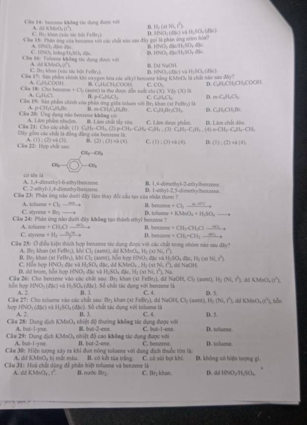 benzene không tác dụng được với H_2(xtNi,t^0). H_2SO_4(dJe).
A. ddKMnO_4(t^0)
B.
C. Br_2 khan (xúc tác bột FeBry) D. HNO_3(dbc) và
Câu 15:P hận ứng của benzene với các chất nào sau đây gọi là phản ứng nitro hóa?
A HNO âm đặc
B. HNO_3d5c/H_2SO_4dac.
C IINO_1 s João NH_2SO_4da_30 D. HNO_2dje/H_2SO_4dac
Cầu 16: Toluene không tác dụng được với
A. d 1KMnO_2(l^2) B. DdNaOH.
C. Bry khan (xúc tác bột FeBr₃) D. HNO_1(d8c) và H_2SO_4(dbc).
Câu 17_2 Sân phẩm chính khi oxygen hóa các alkyl benzene bằng KMnO_4 ,  là chát nào sau day?
A. C_6H_1COOH B. C.H₃CH-COOH C. CO_2 D. C_6H_3CH_2CH_2COOH
Câu 18: Cho benzene +Cl_2 (asmt) ta thu được dẫn xuất clo (X),Viybeginpmatrix yendpmatrix (X)
A. C_6H_3Cl. B. p· C_6H_4Cl_3 C. C_6H_5Cl_6 D. m-C_6H_4Cl_2
Câu 19: Sân phẩm chính của phản ứng giữa toluen với Bry khan (xt c_0Br_1) là
A. p-CH_3C_5H_4Br. B. m-CH_3C_6H_4Br. C. C_6H_2Br_3CH_3. D. C_6H_3CH_2Br.
Câu 20: Ứng dụng não benzene không có:
A. Lâm phẩm nhuộm. B. Lám chất tây rừa C. Làm được phẩm
Câu 21: Cho các chất: (1) C_6H_3-CH_3.(2)p· CH_3-C_6H_4-C_2H_3 D. Làm chất dẻo.
Dây gồm các chất là đồng đăng của benzene là: , (3) C_6H_3-C_2H_3 , (4) _0-CH_r-C_6H_4-CH_3
A. (1):beginpmatrix 2endpmatrix va(3). B. (2):(3) v (4) C. (1):(3) va(4) D. (1):(2)vh(4).
Câu 22 :  Hợp chất sau:
CH_2-CH_3
a_6- □  CH_3
có tên là
A. 1,4-dimethyl-6-ethylbenzene. B. 1,4-dimethyl-2-ethylbenzene.
C. 2-etl V=1 ,4-dimethylbenzene D. 1-ethy1-2,5-din methylbenzene.
Câu 23: Phân ứng nào dưới đây làm thay đổi cầu tạo của nhân thơm ?
A. toluene +Cl_2_  B. nen zén +Cl_2_ nB'C
C. styren +Br_2 D. abcm +KMnO_4+H_2SO_4to
Câu 24: Phản ứng nào dưới đây không tạo thành ethyl benzene ?
A. toluene +CH_3Cl_ 4Cl_3 B. ben tené +CH_1· CH_2Clto
C. styrene +H_2to frac H_2/Nr^2to zene +CH_2=CH_2to
D. 9x+1
Câu 25: Ở điều kiện thích hợp benzene tác dụng được với các chất trong nhóm nào sau đây?
A Br_2 khan (xt FeBr₃), khi Cl_2 (asmt), dd KMnO_4,H_2(xtNi,t^0).
B. Br_2 khan (xtFeBr_3) , khí Cl_2 (asn 11 , hỗn hopHNO_3d5cvaH_2SO_4djc,H_2(xtNi,r^0).
C. Hỗn hợp HNO_3d_3ev H_2SO dbc, dKMnO_4,H_2(xtNi,t^0) , dd NaOH
D. dd brom, hỗn hợp HNO_1 đặc và H_2SO_4dbeta e,H_2(xtNi,t^0), , Na.
Câu 26: Cho benzene vào các chất sau: Br₂ khan (xt FeBry), dd NaOH,Cl_2 asmt. H_2(Ni,r^3) dự KMnO_4(t^2).
hỗn hợp l (NO_3(dJc) và H_2SO_4(dbeta c) , Số chất tác dụng với benzene là
A. 2. B. 3. C. 4. D. 5.
Câu 27: Cho toluene vào các chất sau: Br_2 khan (xtFeBr_3) ddNaOH, Cl_2 smt) H_2(Ni,t^2) dd KMnO_4(t^2) , hun
hợp HNO_3(dmu c) và H_2SO_4 (dBc). Số chất tác dụng với toluene là
A. 2. B. 3. C. 4. D. 5.
Câu 28: Dung dịch KMnO4 nhiệt độ thường không tác dụng được với
A. but-1-yne. B. but-2-cn c C. but-1-ene. D. toluene.
Câu 29: Dung dịch KMnO, nhiệt độ cao không tác dụng được với
A. but-1-yne. B. but-2-ene. C. benzene D. toluene.
* Câu 30: Hiện tượng xây ra khi đun nóng toluene với dung địch thuốc tím là:
A. dd KN InO_2b| mắt màu. B. có kết tủa trắng. C. có sủi bọt khí. D. không có hiện tượng gi.
Câu 31: Hoá chất dùng để phân biệt toluene và benzene là
A. dd KMnO₄ 1° B. nước Br₂ C. Br₂ khan. D. ddHNO_3/H_2SO_4
7 ?'