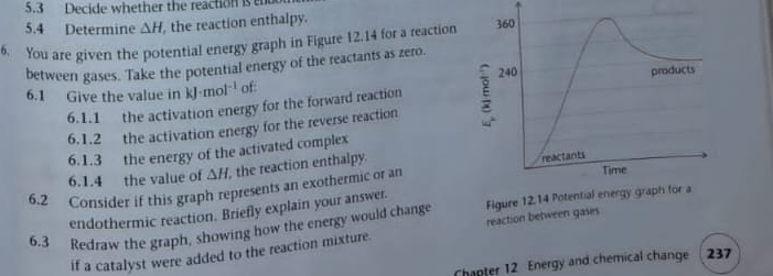 5.3 Decide whether the reaction is 
5.4 Determine △ H the reaction enthalpy. 
6. You are given the potential energy graph in Figure 12.14 for a reaction 
between gases. Take the potential energy of the reactants as zero. 
6.1 Give the value in kJ· mol^(-1) of: 
6.1.1 the activation energy for the forward reaction E 
6.1.2 the activation energy for the reverse reaction 
6.1.3 the energy of the activated complex 
6.1.4 the value of △ H the reaction enthalpy. 
6.2 Consider if this graph represents an exothermic or an 
endothermic reaction. Briefly explain your answer. 
6.3 Redraw the graph, showing how the energy would change Figure 12.14 Pot 
if a catalyst were added to the reaction mixture. reaction between gases 
Chapter 12 Energy and chemical change 237