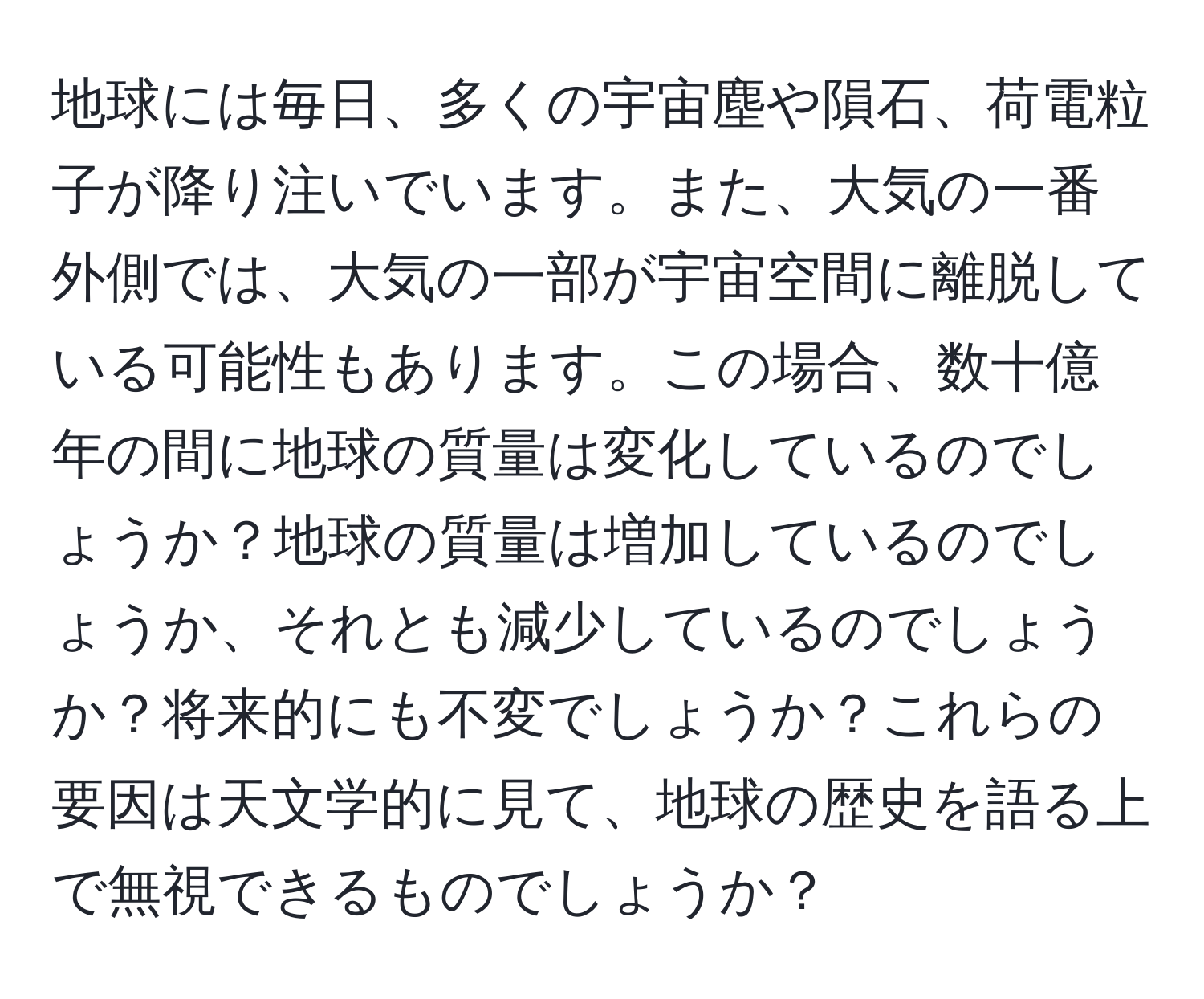 地球には毎日、多くの宇宙塵や隕石、荷電粒子が降り注いでいます。また、大気の一番外側では、大気の一部が宇宙空間に離脱している可能性もあります。この場合、数十億年の間に地球の質量は変化しているのでしょうか？地球の質量は増加しているのでしょうか、それとも減少しているのでしょうか？将来的にも不変でしょうか？これらの要因は天文学的に見て、地球の歴史を語る上で無視できるものでしょうか？