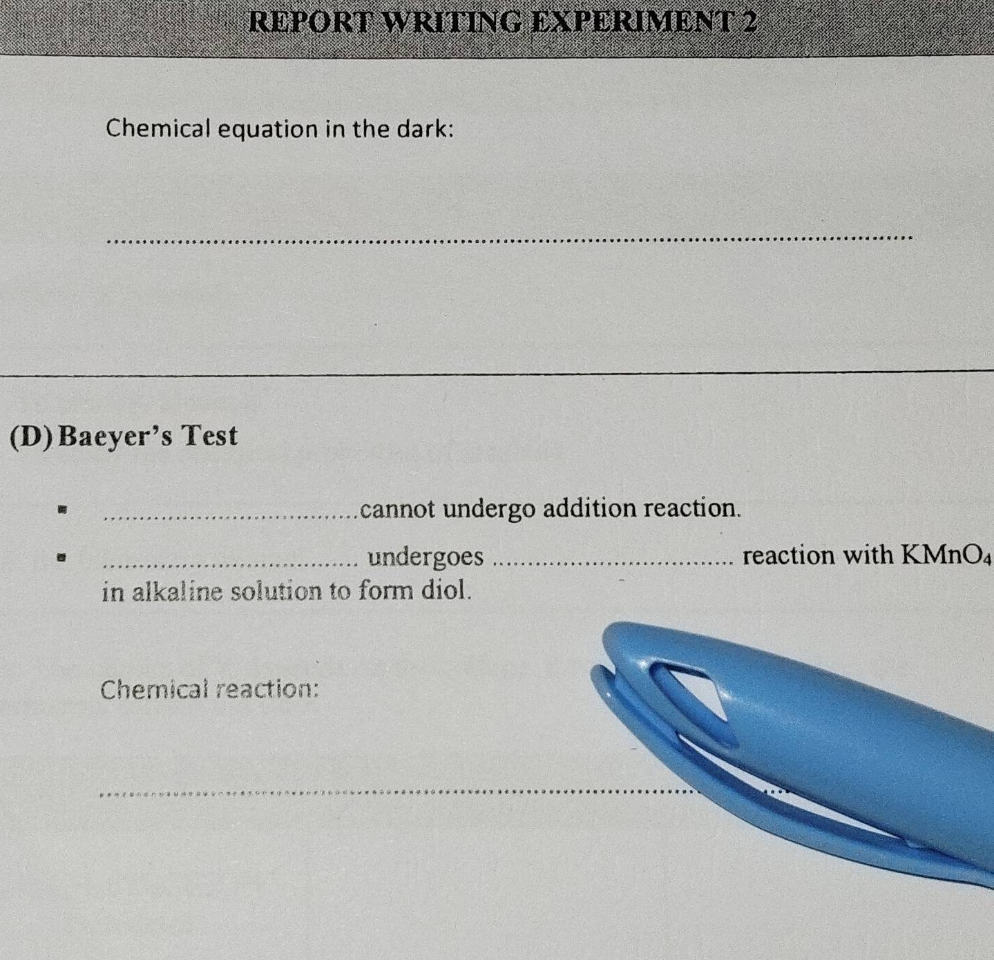 REPORT WRITING EXPERIMENT 2 
Chemical equation in the dark: 
_ 
_ 
_ 
(D)Baeyer’s Test 
_cannot undergo addition reaction. 
_undergoes _reaction with KMnO₄
in alkaline solution to form diol. 
Chemical reaction: 
_