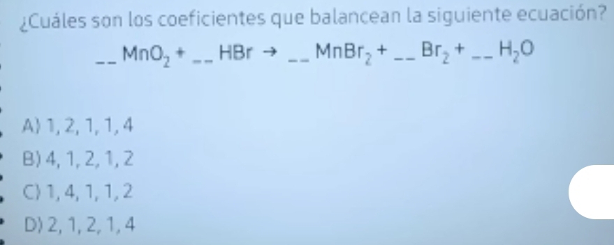 ¿Cuáles son los coeficientes que balancean la siguiente ecuación?
_ _ _ MnO_2+_  HBr _  = MnBr_2+ _  Br_2+ -- _  H_2O
A 1, 2, 1, 1, 4
B) 4, 1, 2, 1, 2
C 1, 4, 1, 1, 2
D) 2, 1, 2, 1, 4